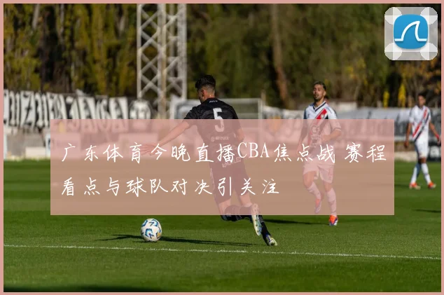 广东体育今晚直播CBA焦点战 赛程看点与球队对决引关注