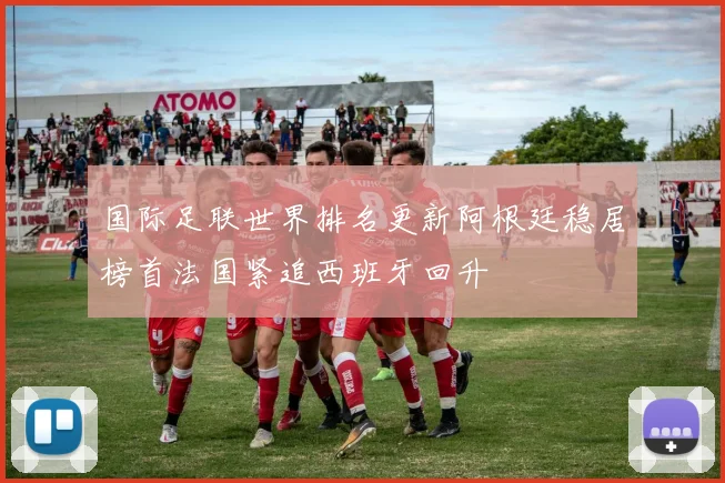 国际足联世界排名更新阿根廷稳居榜首法国紧追西班牙回升