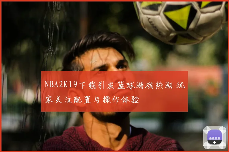 NBA2K19下载引发篮球游戏热潮 玩家关注配置与操作体验