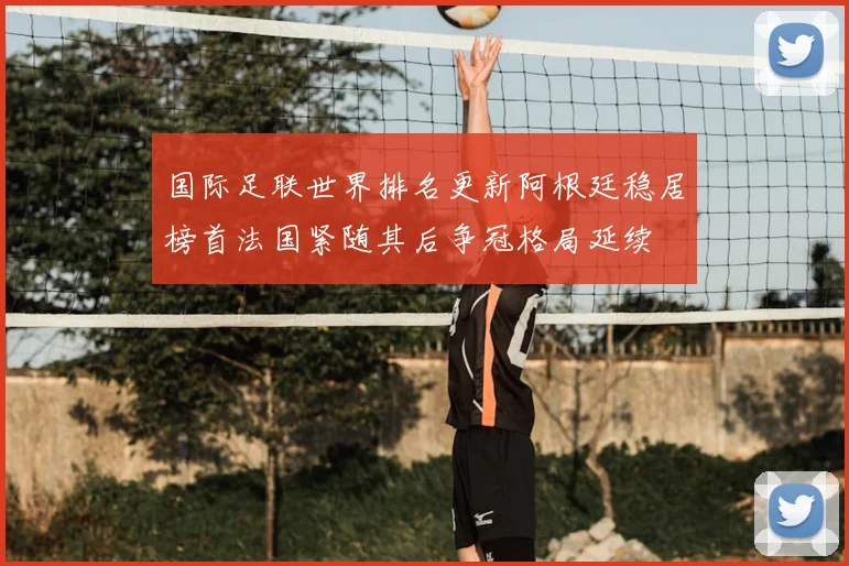 国际足联世界排名更新阿根廷稳居榜首法国紧随其后争冠格局延续