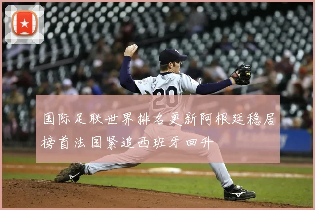 国际足联世界排名更新阿根廷稳居榜首法国紧追西班牙回升