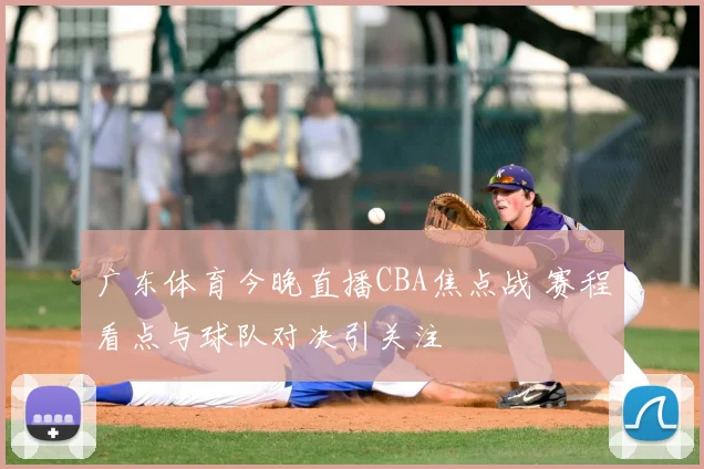 广东体育今晚直播CBA焦点战 赛程看点与球队对决引关注