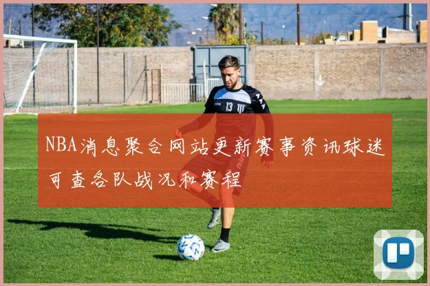 NBA消息聚合网站更新赛事资讯球迷可查各队战况和赛程