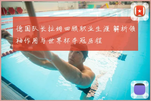 德国队长拉姆回顾职业生涯 解析领袖作用与世界杯夺冠历程