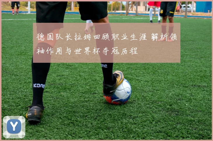 德国队长拉姆回顾职业生涯 解析领袖作用与世界杯夺冠历程