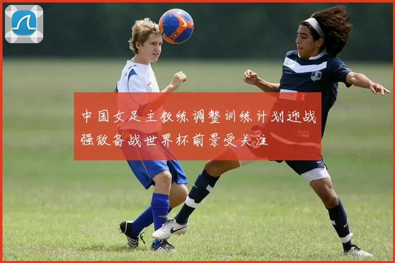 中国女足主教练调整训练计划迎战强敌备战世界杯前景受关注