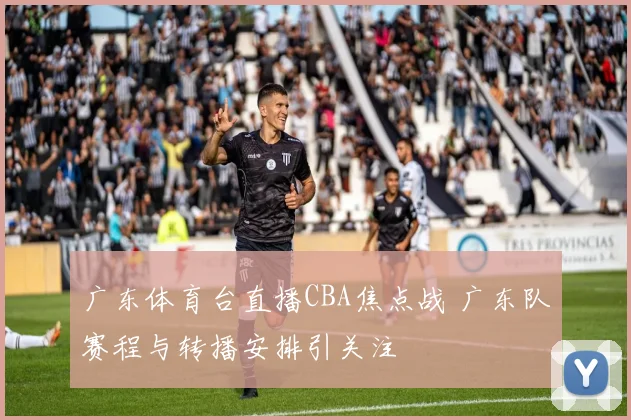广东体育台直播CBA焦点战 广东队赛程与转播安排引关注