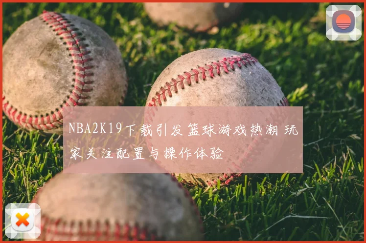 NBA2K19下载引发篮球游戏热潮 玩家关注配置与操作体验