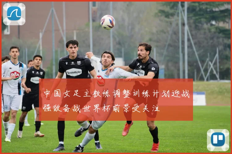 中国女足主教练调整训练计划迎战强敌备战世界杯前景受关注