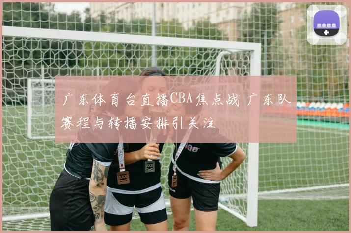 广东体育台直播CBA焦点战 广东队赛程与转播安排引关注