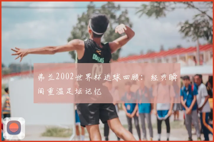 弗兰2002世界杯进球回顾：经典瞬间重温足坛记忆